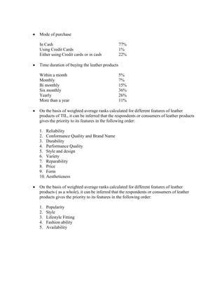 Mode of purchase

In Cash                                        77%
Using Credit Cards                             1%
Either using Credit cards or in cash           22%

Time duration of buying the leather products

Within a month                                 5%
Monthly                                        7%
Bi monthly                                     15%
Six monthly                                    36%
Yearly                                         26%
More than a year                               11%

On the basis of weighted average ranks calculated for different features of leather
products of TIL, it can be inferred that the respondents or consumers of leather products
gives the priority to its features in the following order:

1. Reliability
2. Conformance Quality and Brand Name
3. Durability
4. Performance Quality
5. Style and design
6. Variety
7. Reparability
8. Price
9. Form
10. Aestheticness

On the basis of weighted average ranks calculated for different features of leather
products ( as a whole), it can be inferred that the respondents or consumers of leather
products gives the priority to its features in the following order:

1.   Popularity
2.   Style
3.   Lifestyle Fitting
4.   Fashion ability
5.   Availability
 
