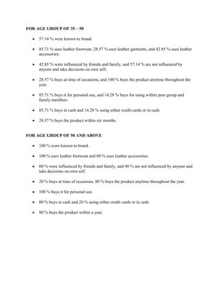 FOR AGE GROUP OF 35 – 50

     57.14 % were known to brand.

     85.71 % uses leather footwear, 28.57 % uses leather garments, and 42.85 % uses leather
     accessories.

     42.85 % were influenced by friends and family, and 57.14 % are not influenced by
     anyone and take decisions on own self.

     28.57 % buys at time of occasions, and 100 % buys the product anytime throughout the
     year.

     85.71 % buys it for personal use, and 14.28 % buys for using within peer group and
     family members.

     85.71 % buys in cash and 14.28 % using either credit cards or in cash.

     28.57 % buys the product within six months.


FOR AGE GROUP OF 50 AND ABOVE

     100 % were known to brand.

     100 % uses leather footwear and 60 % uses leather accessories.

     60 % were influenced by friends and family, and 40 % are not influenced by anyone and
     take decisions on own self.

     20 % buys at time of occasions, 80 % buys the product anytime throughout the year.

     100 % buys it for personal use.

     80 % buys in cash and 20 % using either credit cards or in cash.

     80 % buys the product within a year.
 