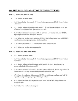 ON THE BASIS OF SALARY OF THE RESPONDENTS

FOR SALARY GROUP OF 0 - 5000

     75.36 % were known to brand.

     84.05 % uses leather footwear, 11.59 % uses leather garments, and 36.23 % uses leather
     accessories.

     52.17 % were influenced by friends and family, 5.79 % by media, and 46.37 % are not
     influenced by anyone and take decisions on own self.

     20.28 % buys at time of occasions, 2.89% on festivals, 1.44 % on events, and 76.81 %
     buys the product anytime throughout the year.

     13.04 % buys the product to gift someone, 82.60 % buys it for personal use, and 10.14 %
     buys for using within peer group and family members.

     78.26 % buys in cash and 21.73 % using either credit cards or in cash.

     40.57 % buys the product within six months.

FOR SALARY GROUP OF 5001 - 15001

     85.71 % were known to brand.

     85.71 % uses leather footwear, 33.33 % uses leather garments, and 38.09 % uses leather
     accessories.

     38.09 % were influenced by friends and family, and 61.90 % are not influenced by
     anyone and take decisions on own self.

     19.04 % buys at time of occasions, 4.76 % buy at time of festivals, 4.76 % buys at time of
     events, and 76.19 % buys the product anytime throughout the year.

     4.76 % buys the product to gift someone, 90.47 % buys it for personal use, and 9.52 %
     buys it for using within peer group and family members.

     80.95 % buys in cash 4.76 % buys using credit cards, and 14.28 % using either credit
     cards or in cash.

     28.57 % buys the product within a year.
 