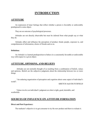 INTRODUCTION

ATTITUDE

      An expression of inner feelings that reflect whether a person is favorably or unfavorably
predisposed to some object.

     They are an outcome of psychological processes.

      Attitudes are not directly observable but must be inferred from what people say or what
they do.

    Attitudes affect and influence the perception of product, brand, people, exposure to, and
comprehension of information, choice of friends and so on.


Definition:

    An Attitude is a learned predisposition to behave in a consistently favorable or unfavorable
way with respect to a given object.


ATTITUDE, OPINIONS, AND BELIEFS

        Attitudes are not normally thought of as resulting from a combination of beliefs, values
and opinions. Beliefs are the subjective judgments about the relationship between two or more
things.


       ―An enduring organization of perception and cognition about some aspect of individual‘s
world‖.
                                                              KRETCH And CRUTCHFIELD


      Values involve an individual‘s judgment on what is right, good, desirable, and
worthwhile


SOURCES OF INFLUENCE ON ATTITUDE FORMATION

Direct and Past Experience:

     The marketer‘s objective is to get consumer to try the new product and then to evaluate it.
 