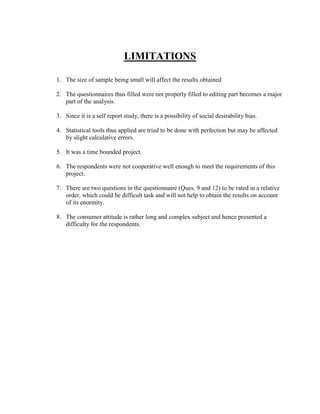 LIMITATIONS

1. The size of sample being small will affect the results obtained

2. The questionnaires thus filled were not properly filled to editing part becomes a major
   part of the analysis.

3. Since it is a self report study, there is a possibility of social desirability bias.

4. Statistical tools thus applied are tried to be done with perfection but may be affected
   by slight calculative errors.

5. It was a time bounded project.

6. The respondents were not cooperative well enough to meet the requirements of this
   project.

7. There are two questions in the questionnaire (Ques. 9 and 12) to be rated in a relative
   order, which could be difficult task and will not help to obtain the results on account
   of its enormity.

8. The consumer attitude is rather long and complex subject and hence presented a
   difficulty for the respondents.
 