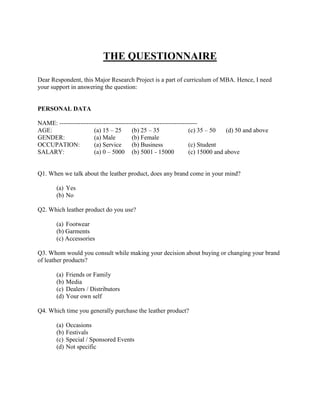 THE QUESTIONNAIRE

Dear Respondent, this Major Research Project is a part of curriculum of MBA. Hence, I need
your support in answering the question:


PERSONAL DATA

NAME: ------------------------------------------------------------------
AGE:                   (a) 15 – 25       (b) 25 – 35                (c) 35 – 50   (d) 50 and above
GENDER:                (a) Male          (b) Female
OCCUPATION:            (a) Service       (b) Business               (c) Student
SALARY:                (a) 0 – 5000 (b) 5001 - 15000                (c) 15000 and above


Q1. When we talk about the leather product, does any brand come in your mind?

       (a) Yes
       (b) No

Q2. Which leather product do you use?

       (a) Footwear
       (b) Garments
       (c) Accessories

Q3. Whom would you consult while making your decision about buying or changing your brand
of leather products?

       (a)   Friends or Family
       (b)   Media
       (c)   Dealers / Distributors
       (d)   Your own self

Q4. Which time you generally purchase the leather product?

       (a)   Occasions
       (b)   Festivals
       (c)   Special / Sponsored Events
       (d)   Not specific
 