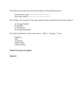 Q10. What does you like best in the leather products of Tata International Ltd.?

       From the above items ---------------------------------------
       If any other, specify -----------------------------------------

Q11. (If Ques. 10 is answered ―if any other, specify‖) Your satisfaction level about the product is

       (a)   Strongly Satisfied
       (b)   Satisfied
       (c)   Dissatisfied
       (d)   Strongly dissatisfied

Q12. Rate the parameters on the 3-point scale (1 – High; 2 – Average; 3 - Low)

       Popularity
       Style
       Availability
       Fashion ability
       Lifestyle Fitting


Thanks for giving your support.


Signature
 