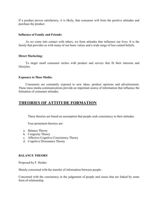 If a product proves satisfactory, it is likely, that consumer will form the positive attitudes and
purchase the product.


Influence of Family and Friends:

     As we come into contact with others, we form attitudes that influence our lives. It is the
family that provides us with many of our basic values and a wide range of less central beliefs.


Direct Marketing:

       To target small consumer niches with product and service that fit their interests and
lifestyles.


Exposure to Mass Media:

     Consumers are constantly exposed to new ideas, product opinions and advertisement.
These mass media communications provide an important source of information that influence the
formation of consumer attitudes.


THEORIES OF ATTITUDE FORMATION


        These theories are based on assumption that people seek consistency in their attitudes.

        Four prominent theories are:

   a.   Balance Theory
   b.   Congruity Theory
   c.   Affective Cognitive Consistency Theory
   d.   Cognitive Dissonance Theory



BALANCE THEORY

Proposed by F. Heider.

Mainly concerned with the transfer of information between people.

Concerned with the consistency in the judgement of people and issues that are linked by some
form of relationship.
 