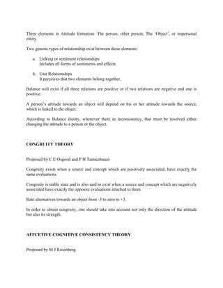 Three elements in Attitude formation: The person; other person; The ‗Object‘, or impersonal
entity.

Two generic types of relationship exist between these elements:

   a. Linking or sentiment relationships
      Includes all forms of sentiments and effects.

   b. Unit Relationships
      It perceives that two elements belong together.

Balance will exist if all three relations are positive or if two relations are negative and one is
positive.

A person‘s attitude towards an object will depend on his or her attitude towards the source,
which is linked to the object.

According to Balance theory, whenever there in inconsistency, that must be resolved either
changing the attitude to a person or the object.



CONGRUITY THEORY


Proposed by C E Osgood and P H Tannenbaum

Congruity exists when a source and concept which are positively associated, have exactly the
same evaluations.

Congruity is stable state and is also said to exist when a source and concept which are negatively
associated have exactly the opposite evaluations attached to them.

Rate alternatives towards an object from -3 to zero to +3.

In order to obtain congruity, one should take into account not only the direction of the attitude
but also its strength.



AFFCETIVE COGNITIVE CONSISTENCY THEORY


Proposed by M J Rosenberg.
 