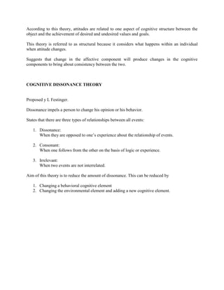According to this theory, attitudes are related to one aspect of cognitive structure between the
object and the achievement of desired and undesired values and goals.

This theory is referred to as structural because it considers what happens within an individual
when attitude changes.

Suggests that change in the affective component will produce changes in the cognitive
components to bring about consistency between the two.



COGNITIVE DISSONANCE THEORY


Proposed y L Festinger.

Dissonance impels a person to change his opinion or his behavior.

States that there are three types of relationships between all events:

   1. Dissonance:
      When they are opposed to one‘s experience about the relationship of events.

   2. Consonant:
      When one follows from the other on the basis of logic or experience.

   3. Irrelevant:
      When two events are not interrelated.

Aim of this theory is to reduce the amount of dissonance. This can be reduced by

   1. Changing a behavioral cognitive element
   2. Changing the environmental element and adding a new cognitive element.
 