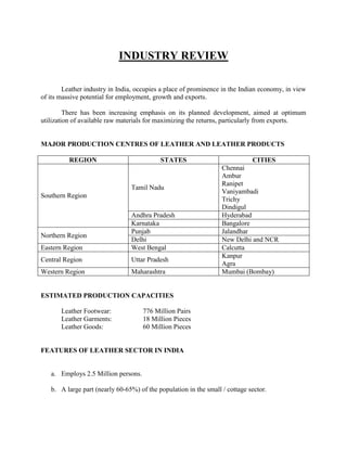 INDUSTRY REVIEW

        Leather industry in India, occupies a place of prominence in the Indian economy, in view
of its massive potential for employment, growth and exports.

         There has been increasing emphasis on its planned development, aimed at optimum
utilization of available raw materials for maximizing the returns, particularly from exports.


MAJOR PRODUCTION CENTRES OF LEATHER AND LEATHER PRODUCTS

          REGION                           STATES                            CITIES
                                                                  Chennai
                                                                  Ambur
                                                                  Ranipet
                                Tamil Nadu
                                                                  Vaniyambadi
Southern Region
                                                                  Trichy
                                                                  Dindigul
                                Andhra Pradesh                    Hyderabad
                                Karnataka                         Bangalore
                                Punjab                            Jalandhar
Northern Region
                                Delhi                             New Delhi and NCR
Eastern Region                  West Bengal                       Calcutta
                                                                  Kanpur
Central Region                  Uttar Pradesh
                                                                  Agra
Western Region                  Maharashtra                       Mumbai (Bombay)


ESTIMATED PRODUCTION CAPACITIES

       Leather Footwear:             776 Million Pairs
       Leather Garments:             18 Million Pieces
       Leather Goods:                60 Million Pieces


FEATURES OF LEATHER SECTOR IN INDIA


   a. Employs 2.5 Million persons.

   b. A large part (nearly 60-65%) of the population in the small / cottage sector.
 