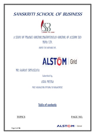 Page 1 of 56
SANSKRITI SCHOOL OF BUSINESS
A STUDY OF FINANCE CONTROLLING/OVERHEAD CONTROL OF ALSTOM T&D
INDIA LTD.
UNDER THE GUIDANCE OF:
MR. GAURAV SRIVASTAVA
Submitted by:
ASHA MEENA
POST GRADUATION DIPLOMA IN MANAGEMENT
Table of contents
TOPICS PAGE NO.
 