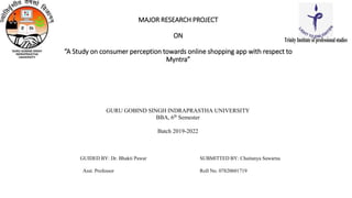 MAJOR RESEARCH PROJECT
ON
“A Study on consumer perception towards online shopping app with respect to
Myntra”
GURU GOBIND SINGH INDRAPRASTHA UNIVERSITY
BBA, 6th
Semester
Batch 2019-2022
GUIDED BY: Dr. Bhakti Pawar SUBMITTED BY: Chaitanya Sawarna
Asst. Professor Roll No. 07820601719
TrinityInstituteofprofessionalstudies
 