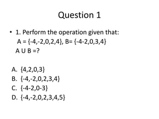 Question 1
• 1. Perform the operation given that:
A = {-4,-2,0,2,4}, B= {-4-2,0,3,4}
A U B =?
A. {4,2,0,3}
B. {-4,-2,0,2,3,4}
C. {-4-2,0-3}
D. {-4,-2,0,2,3,4,5}
 