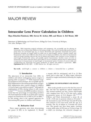 MAJOR REVIEW 
Intraocular Lens Power Calculation in Children 
Maya Eibschitz-Tsimhoni, MD, Steven M. Archer, MD, and Monte A. Del Monte, MD 
Department of Ophthalmology and Visual Sciences, Kellogg Eye Center, University of Michigan, 
Ann Arbor, Michigan, USA 
Abstract. With improving surgical technique and equipment, the acceptable age for placing an 
intraocular lens in infants and children is becoming younger. The tools for predicting intraocular lens 
power have not necessarily kept up, as current theoretical and regression intraocular lens power 
prediction formulas are largely based on adult eyes at axial lengths, anterior chamber depth, and 
keratometric values much different than those seen in infants. In addition, the adult eye has matured 
and is no longer growing, whereas the eyes of infants and children may continue to note changes in 
axial length, keratometric values, and possibly optical characteristics. Another source of error in 
intraocular lens power selection that is more likely to occur in pediatric patients than in adult patients 
is inaccuracy in measurement of axial length or keratometric power. A review of current tools and 
considerations for intraocular lens power prediction in infants and children is presented. (Surv 
Ophthalmol 52:474--482, 2007.  2007 Elsevier Inc. All rights reserved.) 
Key words. axial length  cataract  children  infants  intraocular lens  pediatric 
I. Introduction 
The placement of an intraocular lens (IOL) in 
children and infants undergoing cataract surgery is 
gaining wider acceptance.33,65 With improved surgi-cal 
equipment and technique, the acceptable age for 
IOL implantation is becoming progressively younger. 
IOL implantation after cataract surgery in children 
$2 years of age is now widely accepted,65 although the 
implantation of IOLs during infancy is still contro-versial. 
31--33,56 A survey of AAPOS members, however, 
found that the percentage of responding members 
who had implanted an IOL in an infant after cataract 
surgery increased from 4% in 1997 to 21% in 2001.33 
In this setting, what is the optimal approach for 
determining IOL power in children and infants? 
II. Refractive Goal 
Three major questions arise when determining 
the power of IOL to be implanted: 1) Should 
a myopic shift be anticipated, and if so, 2) How 
much and at what age? 3) What target refraction 
should be sought immediately following the implan-tation? 
A. NORMAL EYE DEVELOPMENT AND MYOPIC 
SHIFT 
Most ocular growth occurs in the first few years of 
life, and this has significant optical implications. 
The normal newborn eye has a mean axial length 
(AL) ranging from 16.6 to 17.0 mm and a mean 
keratometric power of 51.2 diopters (D).17,35,57,59 
O’Brien and Clark demonstrated a mean AL of 
15.38  0.25 mm in preterm infants at 33 weeks.45 
AL increased at a rate of 0.18 mm/wk until 40 weeks 
then slowed to 0.15 mm/week until the age of 3 
months. The AL of infants at 3 months was 18.23 
mm. The growth rate then slows again, reaching 
a mean adult value of 23.6 mm at 15 years of age. As 
a child’s eye develops, the refractive changes are 
474 
 2007 by Elsevier Inc. 
All rights reserved. 
0039-6257/07/$--see front matter 
doi:10.1016/j.survophthal.2007.06.010 
SURVEY OF OPHTHALMOLOGY VOLUME 52  NUMBER 5  SEPTEMBER–OCTOBER 2007 
 