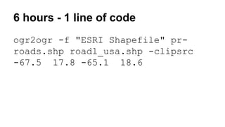 6 hours - 1 line of code
ogr2ogr -f "ESRI Shapefile" pr-
roads.shp roadl_usa.shp -clipsrc
-67.5 17.8 -65.1 18.6
 