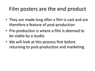 Film posters are the end product
• They are made long after a film is cast and are
therefore a feature of post-production
• Pre-production is where a film is deemed to
be viable by a studio
• We will look at this process first before
returning to post-production and marketing
 