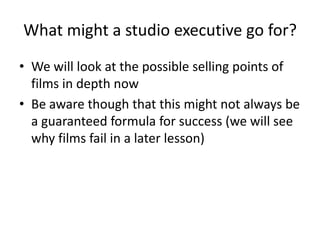 What might a studio executive go for?
• We will look at the possible selling points of
films in depth now
• Be aware though that this might not always be
a guaranteed formula for success (we will see
why films fail in a later lesson)
 