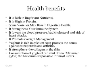 Health benefits
• It is Rich in Important Nutrients.
• It is High in Protein.
• Some Varieties May Benefit Digestive Health.
• It Strengthens Your Immune System.
• It lowers the blood pressure, bad cholesterol and risk of
heart attacks.
• It Promotes Weight Management .
• Yoghurt is rich in calcium so; it protects the bones
against osteoporosis and arthritis.
• It strengthens the collagen in the skin.
• Consumption of yoghurt can shut down Helicobater
pylori; the bacterium responsible for most ulcers.
6/14/2021 Yogurt 13
 