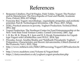 References
• Benjamin Caballero, Paul M Finglas, Fidel Toldra, Yogurt: The Product
and its Manufacture; The Encyclopedia of Food and Health; Academic
Press, Oxford; 2016, 617-624pp
• Francoise Rul, Yogurt: microbiology, organoleptic properties and probiotic
potential, Part-II: Technological Inventions, CRC Press, 2017, 525pp.
• ITDG, Practical answers to poverty, Yoghurt Production; Technical Brief,
2012, 2pp
• Yogurt Production; The Northeast Center for Food Entrepreneurship at the
New York State Food Venture Center, Cornell University; 2007, 3pp
• I. H. Ko, M. K. Wang, B. J. Jeon and H. S. Kwak; Fermentation for Liquid-
type Yogurt with Lactobacillus casei 911LC, 2014; 5pp
• Priyanka Aswal, Anubha Shukla and *Siddharth Priyadarshi; Yoghurt :
Preparation, Characteristics and Recent Advancements; Cibtech Journal of
Bio-Protocols; Vol-1, 2012, 32pp
• http://www.milkfacts.info/Milk%20Processing/Yogurt%20Production.ht
m
• http://www.madehow.com/Volume-4/Yogurt.html
• https://dairyconsultant.co.uk/yoghurt-yogurt-production.php
6/14/2021 Yogurt 17
 