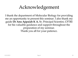 Acknowledgement
I thank the department of Molecular Biology for providing
me an opportunity to present this seminar. I also thank my
guide Dr Anu Appaiah K A, Sr. Principal Scientist, CFTRI
for his valuable guidance and support throughout the
preparation of my seminar.
Thank you all for your patience.
6/14/2021 Yogurt 18
 