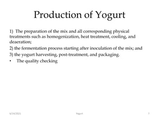 Production of Yogurt
1) The preparation of the mix and all corresponding physical
treatments such as homogenization, heat treatment, cooling, and
deaeration;
2) the fermentation process starting after inoculation of the mix; and
3) the yogurt harvesting, post-treatment, and packaging.
• The quality checking
6/14/2021 Yogurt 7
 