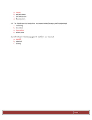 Page 3
a. owner
b. entrepreneur
c. small business
d. businessmen
15. The ability to create something new, or to think of new ways of doing things.
a. discovery
b. invention
c. innovation
d. restoration
16. Refers to seed money, equipment, machines and materials
a. capital
b. demand
c. supply
 