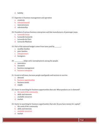 Page 4
d. liability
17. Expertise in business management and operation
a. creativity
b. entrepreneurial
c. innovativeness
d. salesmanship
18. President of various business enterprises and that manufactures of passenger jeeps.
a. Leonardo Sarao
b. Leonardo Leonardo
c. Leonardo da Vinci
d. Leonardo Madrazo
19. Part of the national budget comes from taxes paid by .
a. wealthy families
b. poor families
c. entrepreneurs
d. foreigners
20. helps solve unemployment among the people.
a. innovators
b. inventors
c. business management
d. business enterprise
21. It exist at all times, because people need goods and services to survive.
a. demand
b. business opportunities
c. business needs
d. supply
22. Factor in searching for business opportunities that ask: What products are in demand?
a. the need of the community
b. skills and interests
c. available resources
d. market
23. Factor in searching for business opportunities that ask: Do you have money for capital?
a. the need of the community
b. skills and interests
c. available resources
d. market
 