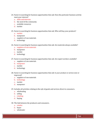 Page 5
24. Factor in searching for business opportunities that ask: Does the particular business activity
meet your interest?
a. skills and interests
b. the need of the community
c. available resources
d. market
25. Factor in searching for business opportunities that ask: Who will buy your products?
a. market
b. manpower
c. suppliers of raw materials
d. technology
26. Factor in searching for business opportunities that ask: Are materials always available?
a. suppliers of raw materials
b. manpower
c. market
d. technology
27. Factor in searching for business opportunities that ask: Are expert workers available?
a. suppliers of raw materials
b. manpower
c. market
d. technology
28. Factor in searching for business opportunities that ask: Is your product or service new or
improved?
a. suppliers of raw materials
b. technology
c. market
d. manpower
29. Includes all activities relating to the sale of goods and services direct to consumers.
a. wholesaling
b. selling
c. retailing
d. buying
30. The link between the producers and consumers.
a. retailer
b. buyer
c. wholesaler
 