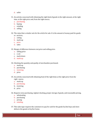 Page 6
d. seller
31. An activity concerned with obtaining the right kind of goods in the right amount, at the right
time, at the right price and, from the right source.
a. purchasing
b. buying
c. retailing
d. selling
32. The value that a retailer sets for the article for sale. It is the amount of money paid for goods
or services.
a. ceiling
b. mark-up
c. price
d. sales
33. Margin of difference between cost price and selling price.
a. selling price
c. c.o.d.
c. mark-down
d. mark-up
34. Checking the quantity and quality of merchandise purchased.
a. mark-up
b. purchasing
c. receiving
d. price
35. An activity concerned with obtaining food of the right kind, at the right price from the
right source.
a. mark-up
b. purchasing
b. receiving
d. price
36. Requires wise purchasing, vigilant checking, proper storage of goods, and reasonable pricing.
a. wholesaling
b. purchasing
c. pricing
d. retailing
37. This sales type requires the customers to pay for cash for the goods he/she buys and store
delivers the goods to his/her home.
 
