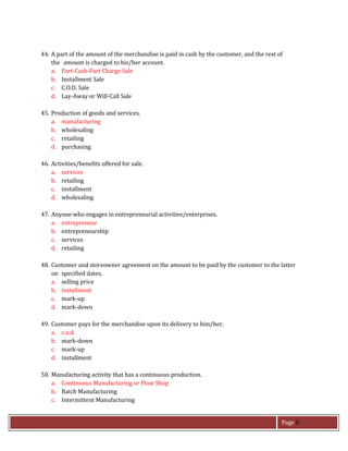 Page 8
44. A part of the amount of the merchandise is paid in cash by the customer, and the rest of
the amount is charged to his/her account.
a. Part-Cash-Part Charge Sale
b. Installment Sale
c. C.O.D. Sale
d. Lay-Away or Will-Call Sale
45. Production of goods and services.
a. manufacturing
b. wholesaling
c. retailing
d. purchasing
46. Activities/benefits offered for sale.
a. services
b. retailing
c. installment
d. wholesaling
47. Anyone who engages in entrepreneurial activities/enterprises.
a. entrepreneur
b. entrepreneurship
c. services
d. retailing
48. Customer and storeowner agreement on the amount to be paid by the customer to the latter
on specified dates.
a. selling price
b. installment
c. mark-up
d. mark-down
49. Customer pays for the merchandise upon its delivery to him/her.
a. c.o.d.
b. mark-down
c. mark-up
d. installment
50. Manufacturing activity that has a continuous production.
a. Continuous Manufacturing or Flow Shop
b. Batch Manufacturing
c. Intermittent Manufacturing
 