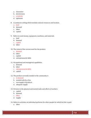 Page 2
a. innovative
b. decisiveness
c. creativity
d. optimism
8. A conducive setting which includes natural resources and location.
a. land
b. demand
c. labor
d. capital
9. Refers to seed money, equipment, machines, and materials.
a. land
b. demand
c. capital
d. labor
10. The extent of the current need for the product.
a. demand
b. labor
c. capital
d. entrepreneurial skills
11. Occupational and managerial capabilities.
a. demand
b. labor
c. entrepreneurial skills
d. capital
12. The product currently needed in the community is
a. in demand
b. wanted only by a few
c. oversupply of products
d. adequate supply
13. Pertains to the physical and mental tasks and efforts of workers
a. capital
b. demand
c. labor
d. supply
14. Refers to activities an individual performs for other people for which he/she is paid.
a. labor
 