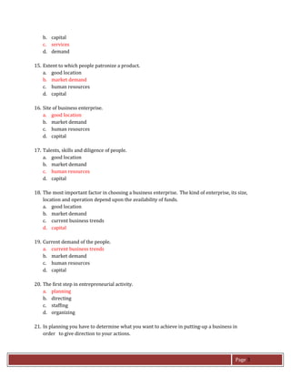 Page 3
b. capital
c. services
d. demand
15. Extent to which people patronize a product.
a. good location
b. market demand
c. human resources
d. capital
16. Site of business enterprise.
a. good location
b. market demand
c. human resources
d. capital
17. Talents, skills and diligence of people.
a. good location
b. market demand
c. human resources
d. capital
18. The most important factor in choosing a business enterprise. The kind of enterprise, its size,
location and operation depend upon the availability of funds.
a. good location
b. market demand
c. current business trends
d. capital
19. Current demand of the people.
a. current business trends
b. market demand
c. human resources
d. capital
20. The first step in entrepreneurial activity.
a. planning
b. directing
c. staffing
d. organizing
21. In planning you have to determine what you want to achieve in putting-up a business in
order to give direction to your actions.
 