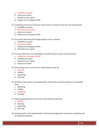 Page 4
a. establish your goals
b. study your market
c. determine your capital
d. analyze your managerial skills
22. In planning you have to know how much money or funds you have for your business plan.
a. establish your goals
b. determine your capital
c. study your market
d. analyze your managerial skills
23. You need to determine the buying capacity of your customer.
a. establish your goals
b. study your market
c. analyze your managerial skills
d. determine your capital
24. You must determine your knowledge to handle business records and transactions.
a. analyze your managerial skills
b. establish your goals
c. determine your capital
d. study your market
25. Determining what is to be done or what business to put up.
a. planning
b. staffing
c. organizing
d. directing
26. Deciding on procedures to be implemented. What tasks to perform and how to accomplish
them.
a. plannning
b. staffing
c. organizing
d. directing
27. Employing qualified persons to assist in the business operation.
a. staffing
b. planning
c. organizing
d. directing
28. Guiding people in the implementation of the plan through direct supervision, orientation and
development programs.
 