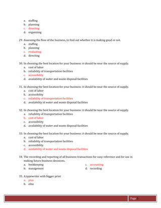 Page 5
a. staffing
b. planning
c. directing
d. organizing
29. Assessing the flow of the business, to find out whether it is making good or not.
a. staffing
b. planning
c. evaluating
d. directing
30. In choosing the best location for your business: it should be near the source of supply.
a. cost of labor
b. reliability of transportation facilities
c. accessibility
d. availability of water and waste disposal facilities
31. In choosing the best location for your business: it should be near the source of supply.
a. cost of labor
b. accessibility
c. reliability of transportation facilities
d. availability of water and waste disposal facilities
32. In choosing the best location for your business: it should be near the source of supply.
a. reliability of transportation facilities
b. cost of labor
c. accessibility
d. availability of water and waste disposal facilities
33. In choosing the best location for your business: it should be near the source of supply.
a. cost of labor
b. reliability of transportation facilities
c. accessibility
d. availability of water and waste disposal facilities
34. The recording and reporting of all business transactions for easy reference and for use in
making future business decisions.
a. bookkeeping c. accounting
b. management d. recording
35. A typewriter with bigger print
a. pica
b. elite
 