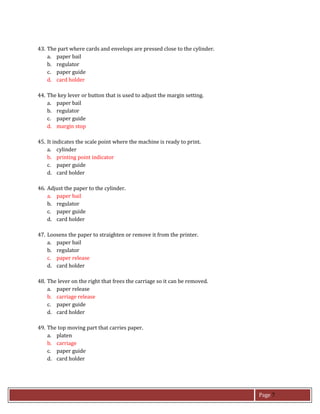 Page 7
43. The part where cards and envelops are pressed close to the cylinder.
a. paper bail
b. regulator
c. paper guide
d. card holder
44. The key lever or button that is used to adjust the margin setting.
a. paper bail
b. regulator
c. paper guide
d. margin stop
45. It indicates the scale point where the machine is ready to print.
a. cylinder
b. printing point indicator
c. paper guide
d. card holder
46. Adjust the paper to the cylinder.
a. paper bail
b. regulator
c. paper guide
d. card holder
47. Loosens the paper to straighten or remove it from the printer.
a. paper bail
b. regulator
c. paper release
d. card holder
48. The lever on the right that frees the carriage so it can be removed.
a. paper release
b. carriage release
c. paper guide
d. card holder
49. The top moving part that carries paper.
a. platen
b. carriage
c. paper guide
d. card holder
 
