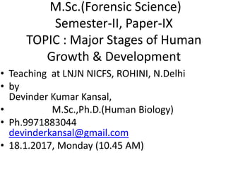 • Teaching at LNJN NICFS, ROHINI, N.Delhi
• by
Devinder Kumar Kansal,
• M.Sc.,Ph.D.(Human Biology)
• Ph.9971883044
devinderkansal@gmail.com
• 18.1.2017, Monday (10.45 AM)
M.Sc.(Forensic Science)
Semester-II, Paper-IX
TOPIC : Major Stages of Human
Growth & Development
 