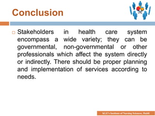 Conclusion
 Stakeholders in health care system
encompass a wide variety; they can be
governmental, non-governmental or other
professionals which affect the system directly
or indirectly. There should be proper planning
and implementation of services according to
needs.
KLE’s Institute of Nursing Sciences, Hubli
 