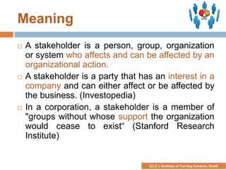 Meaning
 A stakeholder is a person, group, organization
or system who affects and can be affected by an
organizational action.
 A stakeholder is a party that has an interest in a
company and can either affect or be affected by
the business. (Investopedia)
 In a corporation, a stakeholder is a member of
"groups without whose support the organization
would cease to exist“ (Stanford Research
Institute)
KLE’s Institute of Nursing Sciences, Hubli
 