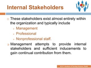 Internal Stakeholders
 These stakeholders exist almost entirely within
the organization and typically include
 Management
 Professional
 Nonprofessional staff.
 Management attempts to provide internal
stakeholders and sufficient inducements to
gain continual contribution from them.
KLE’s Institute of Nursing Sciences, Hubli
 