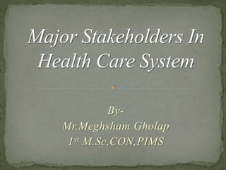 By-
Mr.Meghsham Gholap
1st M.Sc,CON,PIMS
Major Stakeholders In
Health Care System
 