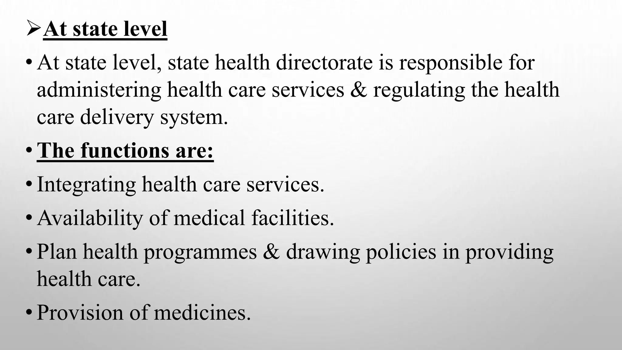 At state level
• At state level, state health directorate is responsible for
administering health care services & regulating the health
care delivery system.
• The functions are:
• Integrating health care services.
• Availability of medical facilities.
• Plan health programmes & drawing policies in providing
health care.
• Provision of medicines.
 