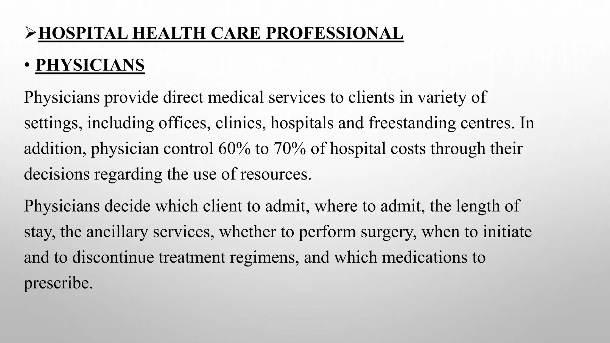 HOSPITAL HEALTH CARE PROFESSIONAL
• PHYSICIANS
Physicians provide direct medical services to clients in variety of
settings, including offices, clinics, hospitals and freestanding centres. In
addition, physician control 60% to 70% of hospital costs through their
decisions regarding the use of resources.
Physicians decide which client to admit, where to admit, the length of
stay, the ancillary services, whether to perform surgery, when to initiate
and to discontinue treatment regimens, and which medications to
prescribe.
 