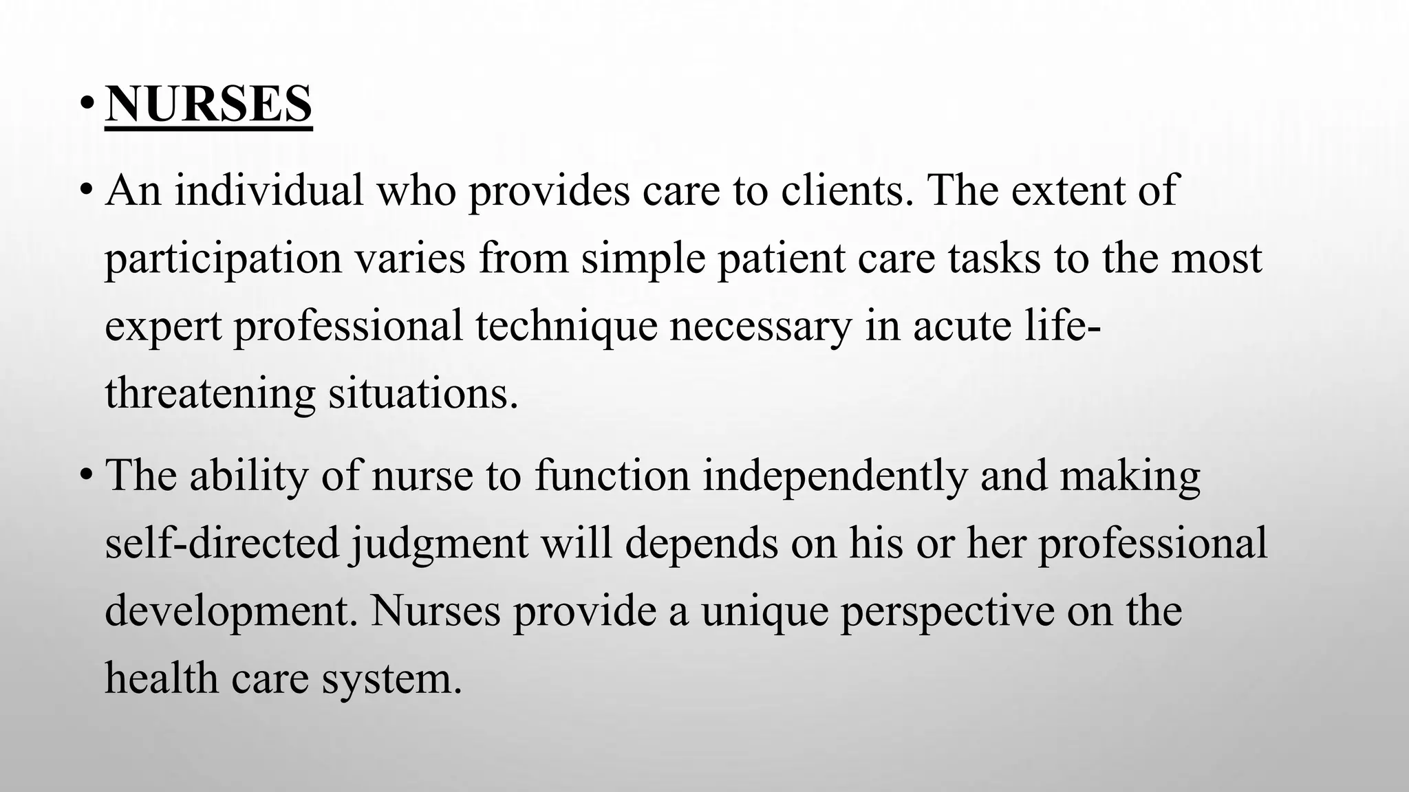 •NURSES
• An individual who provides care to clients. The extent of
participation varies from simple patient care tasks to the most
expert professional technique necessary in acute life-
threatening situations.
• The ability of nurse to function independently and making
self-directed judgment will depends on his or her professional
development. Nurses provide a unique perspective on the
health care system.
 