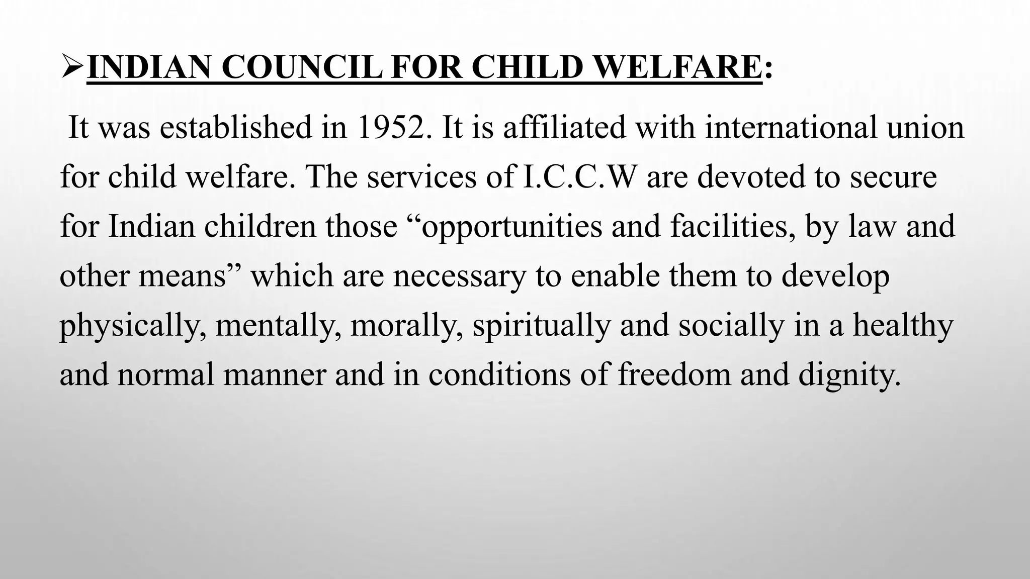 INDIAN COUNCIL FOR CHILD WELFARE:
It was established in 1952. It is affiliated with international union
for child welfare. The services of I.C.C.W are devoted to secure
for Indian children those “opportunities and facilities, by law and
other means” which are necessary to enable them to develop
physically, mentally, morally, spiritually and socially in a healthy
and normal manner and in conditions of freedom and dignity.
 