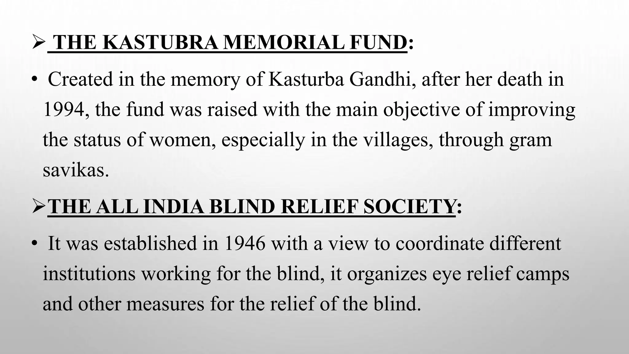  THE KASTUBRA MEMORIAL FUND:
• Created in the memory of Kasturba Gandhi, after her death in
1994, the fund was raised with the main objective of improving
the status of women, especially in the villages, through gram
savikas.
THE ALL INDIA BLIND RELIEF SOCIETY:
• It was established in 1946 with a view to coordinate different
institutions working for the blind, it organizes eye relief camps
and other measures for the relief of the blind.
 