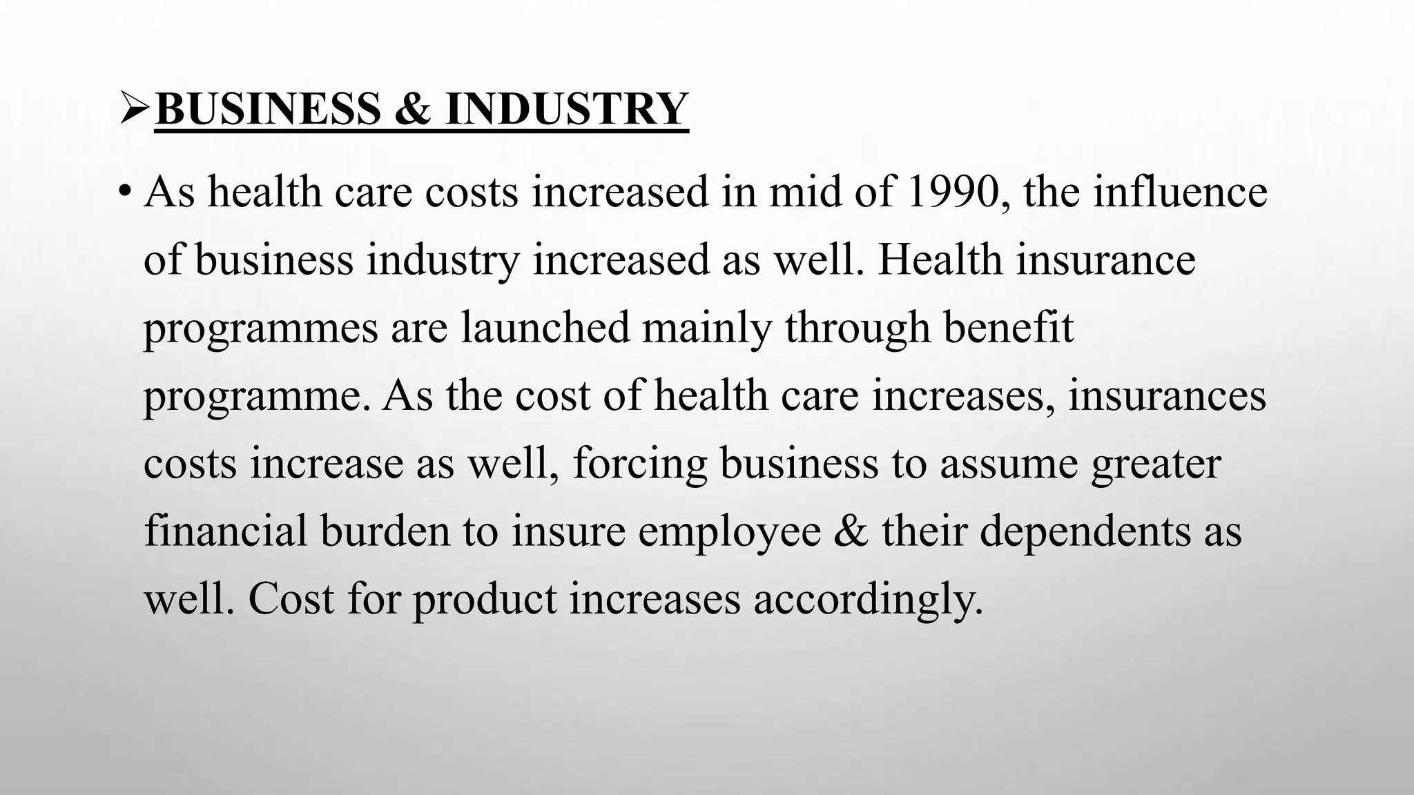 BUSINESS & INDUSTRY
• As health care costs increased in mid of 1990, the influence
of business industry increased as well. Health insurance
programmes are launched mainly through benefit
programme. As the cost of health care increases, insurances
costs increase as well, forcing business to assume greater
financial burden to insure employee & their dependents as
well. Cost for product increases accordingly.
 