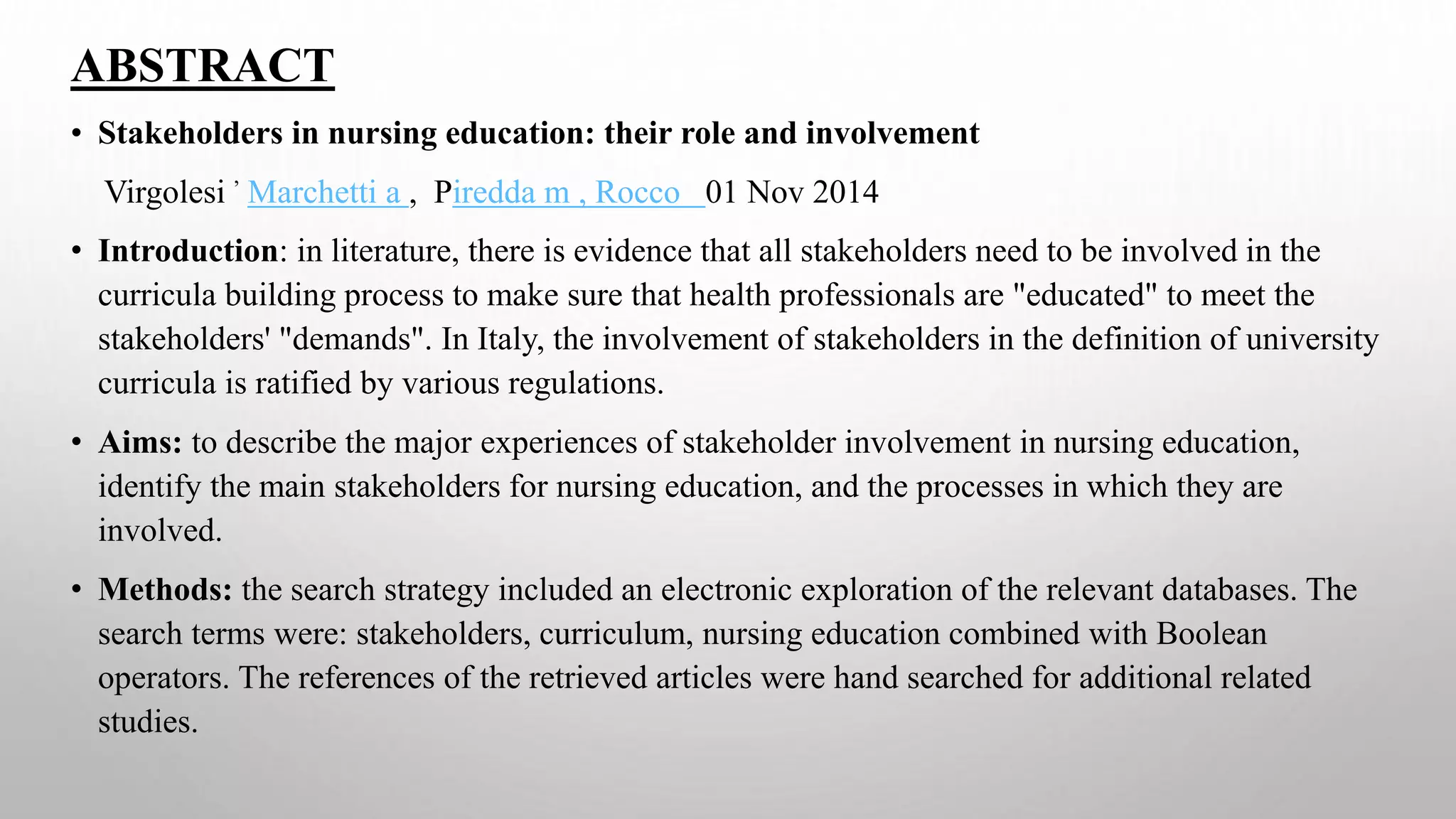 ABSTRACT
• Stakeholders in nursing education: their role and involvement
Virgolesi
,
Marchetti a , Piredda m , Rocco 01 Nov 2014
• Introduction: in literature, there is evidence that all stakeholders need to be involved in the
curricula building process to make sure that health professionals are "educated" to meet the
stakeholders' "demands". In Italy, the involvement of stakeholders in the definition of university
curricula is ratified by various regulations.
• Aims: to describe the major experiences of stakeholder involvement in nursing education,
identify the main stakeholders for nursing education, and the processes in which they are
involved.
• Methods: the search strategy included an electronic exploration of the relevant databases. The
search terms were: stakeholders, curriculum, nursing education combined with Boolean
operators. The references of the retrieved articles were hand searched for additional related
studies.
 