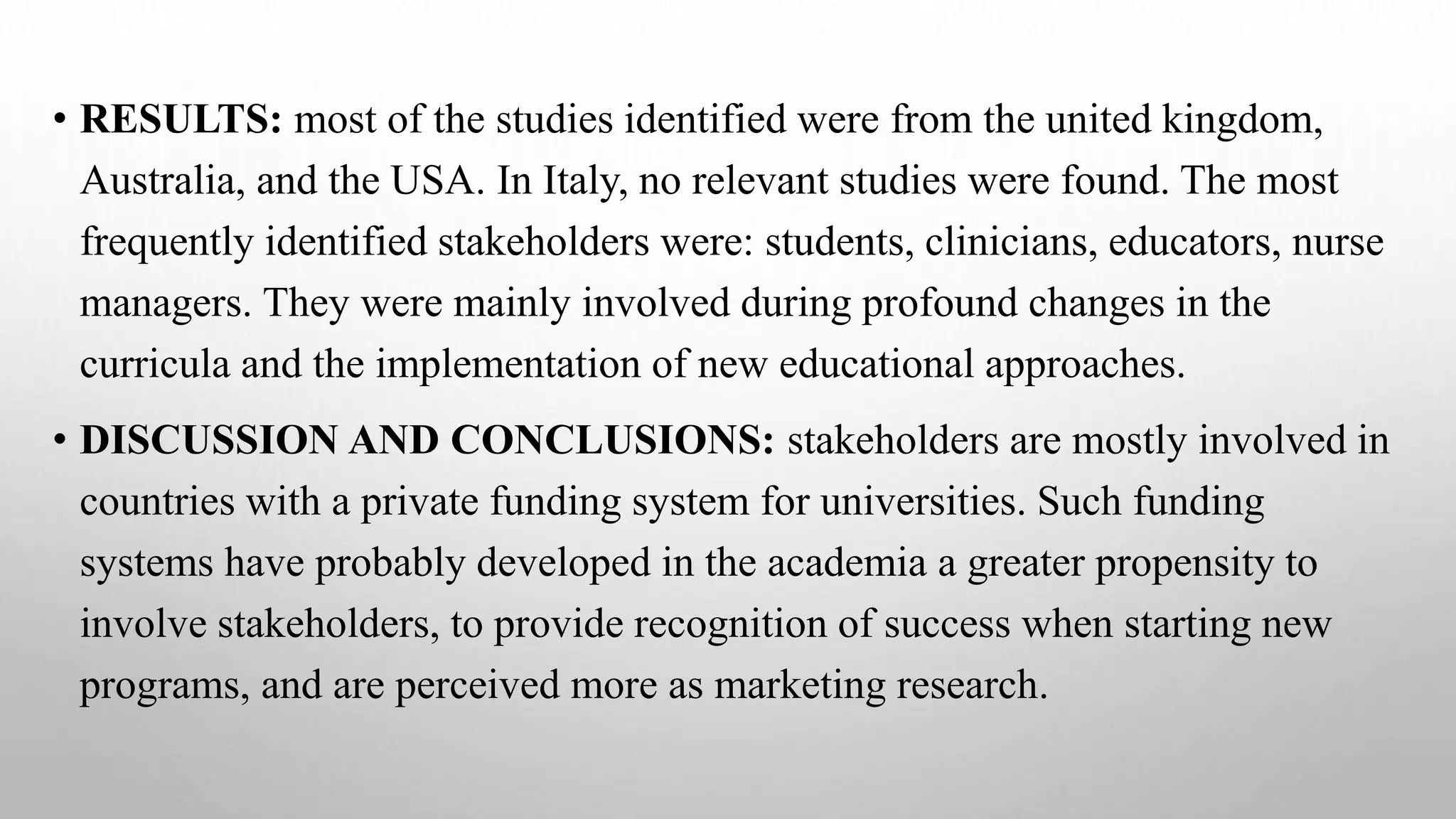 • RESULTS: most of the studies identified were from the united kingdom,
Australia, and the USA. In Italy, no relevant studies were found. The most
frequently identified stakeholders were: students, clinicians, educators, nurse
managers. They were mainly involved during profound changes in the
curricula and the implementation of new educational approaches.
• DISCUSSION AND CONCLUSIONS: stakeholders are mostly involved in
countries with a private funding system for universities. Such funding
systems have probably developed in the academia a greater propensity to
involve stakeholders, to provide recognition of success when starting new
programs, and are perceived more as marketing research.
 
