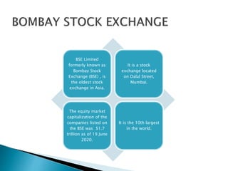 BSE Limited
formerly known as
Bombay Stock
Exchange (BSE) , is
the oldest stock
exchange in Asia.
It is a stock
exchange located
on Dalal Street,
Mumbai.
The equity market
capitalization of the
companies listed on
the BSE was $1.7
trillion as of 19 June
2020.
It is the 10th largest
in the world.
 