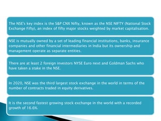 The NSE's key index is the S&P CNX Nifty, known as the NSE NIFTY (National Stock
Exchange Fifty), an index of fifty major stocks weighted by market capitalisation.
NSE is mutually owned by a set of leading financial institutions, banks, insurance
companies and other financial intermediaries in India but its ownership and
management operate as separate entities.
There are at least 2 foreign investors NYSE Euro next and Goldman Sachs who
have taken a stake in the NSE.
In 2020, NSE was the third largest stock exchange in the world in terms of the
number of contracts traded in equity derivatives.
It is the second fastest growing stock exchange in the world with a recorded
growth of 16.6%.
 