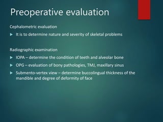Preoperative evaluation
Cephalometric evaluation
 It is to determine nature and severity of skeletal problems
Radiographic examination
 IOPA – determine the condition of teeth and alveolar bone
 OPG – evaluation of bony pathologies, TMJ, maxillary sinus
 Submento-vertex view – determine buccolingual thickness of the
mandible and degree of deformity of face
 