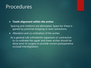Procedures
 Tooth alignment within the arches
Spacing and rotations are eliminated. Space for these is
gained by proximal stripping or even extractions.
 Alteration and co-ordination of the arches
As a general rule orthodontic expansion or contraction
to co-ordinate the upper and lower arches should be
done prior to surgery to provide correct postoperative
occlusal interdigitation.
 