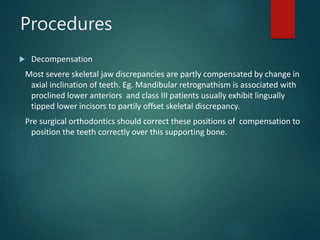 Procedures
 Decompensation
Most severe skeletal jaw discrepancies are partly compensated by change in
axial inclination of teeth. Eg. Mandibular retrognathism is associated with
proclined lower anteriors and class III patients usually exhibit lingually
tipped lower incisors to partily offset skeletal discrepancy.
Pre surgical orthodontics should correct these positions of compensation to
position the teeth correctly over this supporting bone.
 